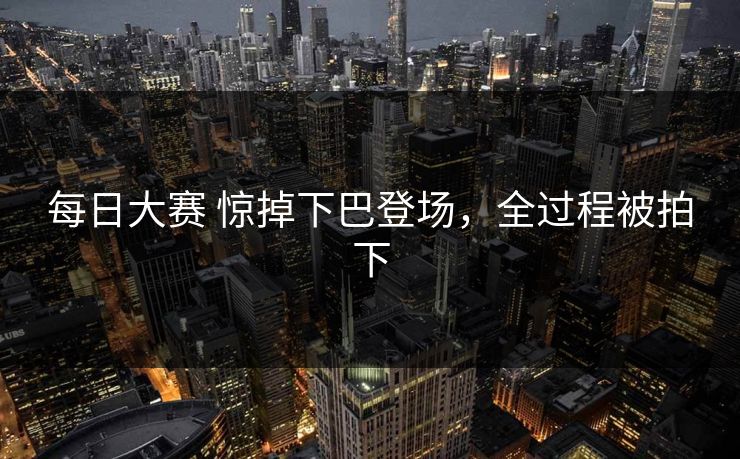 每日大赛 惊掉下巴登场，全过程被拍下