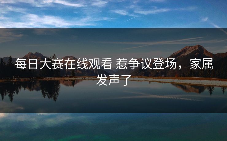 每日大赛在线观看 惹争议登场，家属发声了