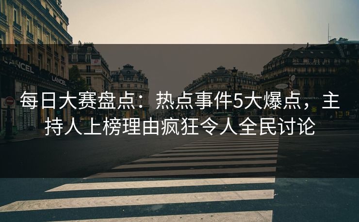 每日大赛盘点：热点事件5大爆点，主持人上榜理由疯狂令人全民讨论