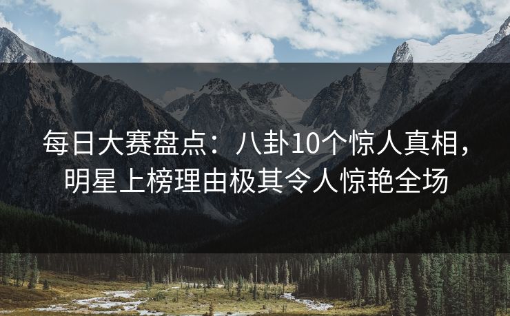 每日大赛盘点：八卦10个惊人真相，明星上榜理由极其令人惊艳全场