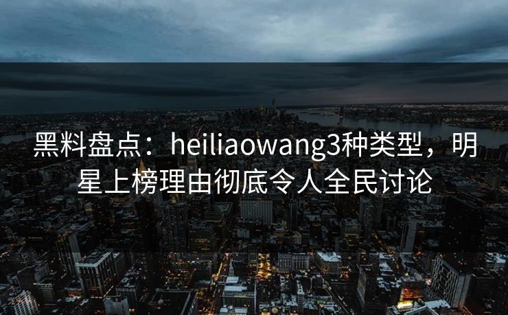 黑料盘点：heiliaowang3种类型，明星上榜理由彻底令人全民讨论