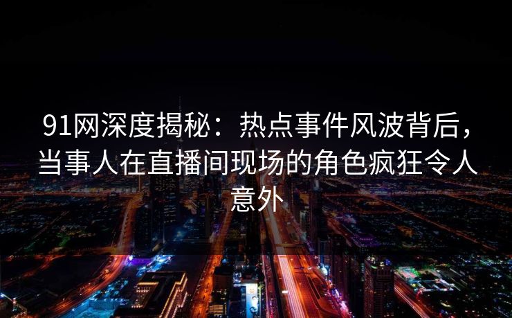 91网深度揭秘:热点事件风波背后,当事人在直播间现场的角色疯狂令人意外 91网深度揭秘:热点事件风波背后,当事人在直播间现场的角色疯狂令人意外