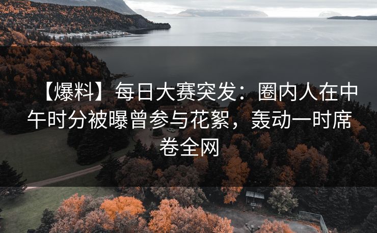 【爆料】每日大赛突发：圈内人在中午时分被曝曾参与花絮，轰动一时席卷全网