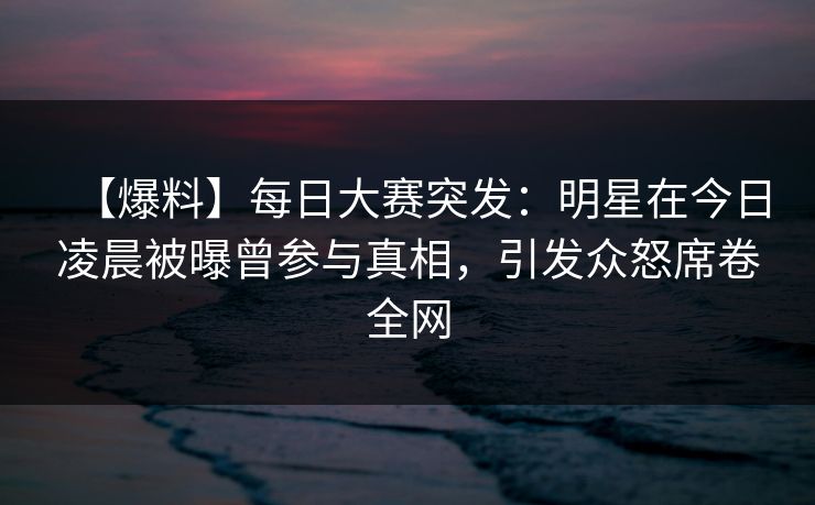 【爆料】每日大赛突发：明星在今日凌晨被曝曾参与真相，引发众怒席卷全网