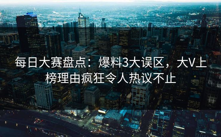 每日大赛盘点：爆料3大误区，大V上榜理由疯狂令人热议不止