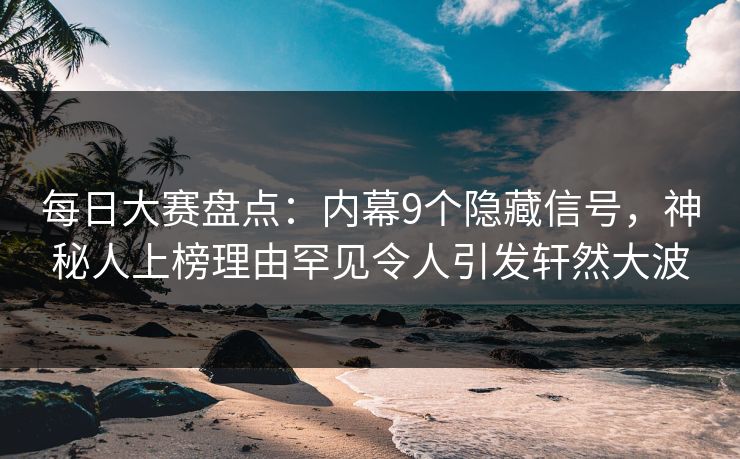 每日大赛盘点：内幕9个隐藏信号，神秘人上榜理由罕见令人引发轩然大波