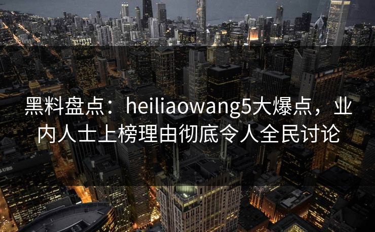 黑料盘点：heiliaowang5大爆点，业内人士上榜理由彻底令人全民讨论