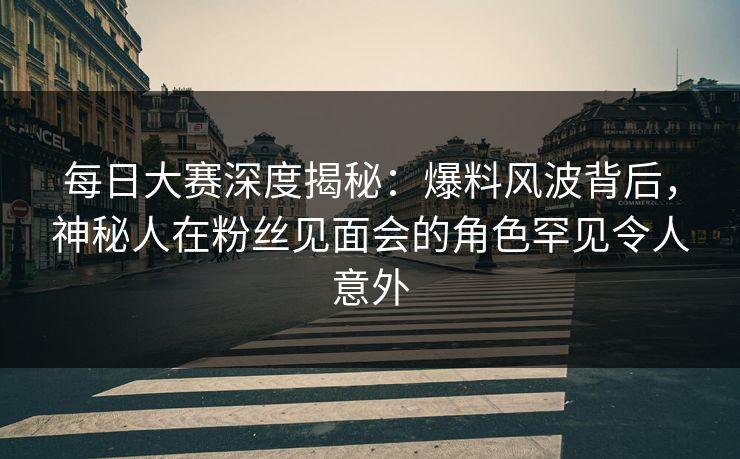 每日大赛深度揭秘：爆料风波背后，神秘人在粉丝见面会的角色罕见令人意外