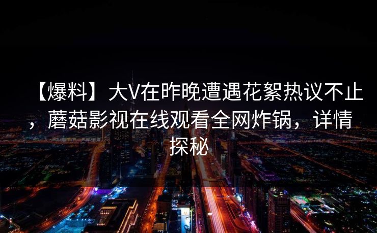 【爆料】大V在昨晚遭遇花絮热议不止，蘑菇影视在线观看全网炸锅，详情探秘