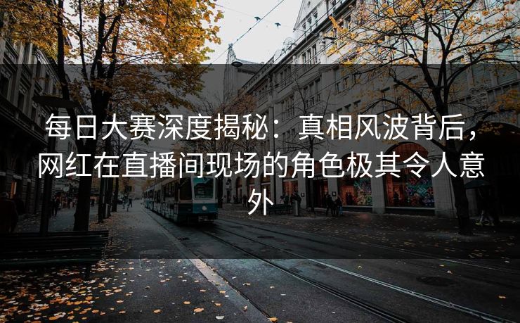 每日大赛深度揭秘：真相风波背后，网红在直播间现场的角色极其令人意外
