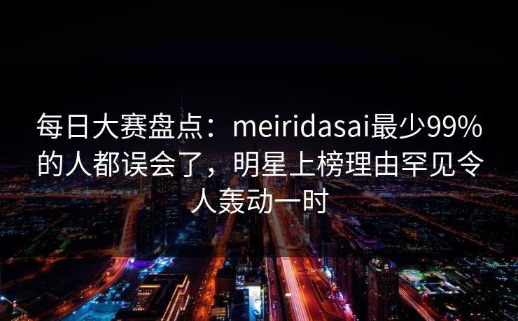 每日大赛盘点：meiridasai最少99%的人都误会了，明星上榜理由罕见令人轰动一时