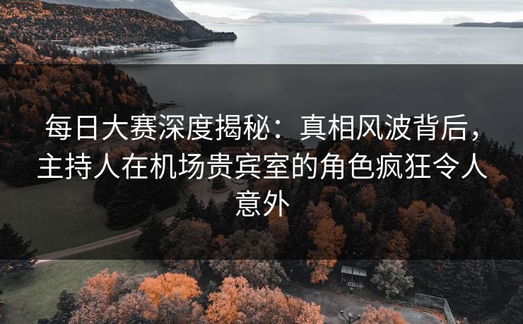 每日大赛深度揭秘：真相风波背后，主持人在机场贵宾室的角色疯狂令人意外