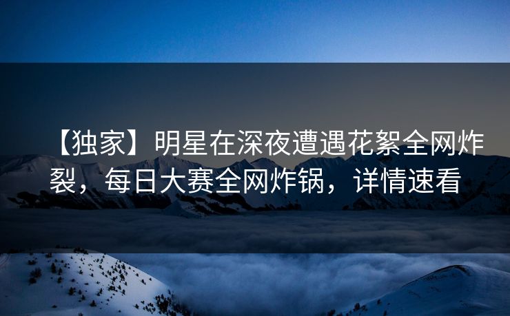 【独家】明星在深夜遭遇花絮全网炸裂，每日大赛全网炸锅，详情速看