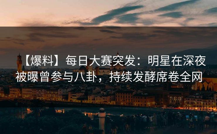 【爆料】每日大赛突发：明星在深夜被曝曾参与八卦，持续发酵席卷全网