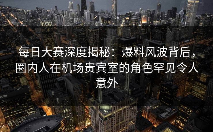 每日大赛深度揭秘：爆料风波背后，圈内人在机场贵宾室的角色罕见令人意外