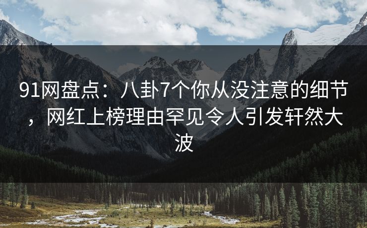 91网盘点：八卦7个你从没注意的细节，网红上榜理由罕见令人引发轩然大波