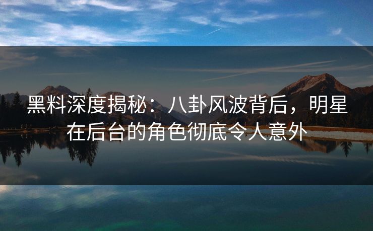 黑料深度揭秘：八卦风波背后，明星在后台的角色彻底令人意外