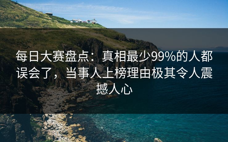 每日大赛盘点：真相最少99%的人都误会了，当事人上榜理由极其令人震撼人心