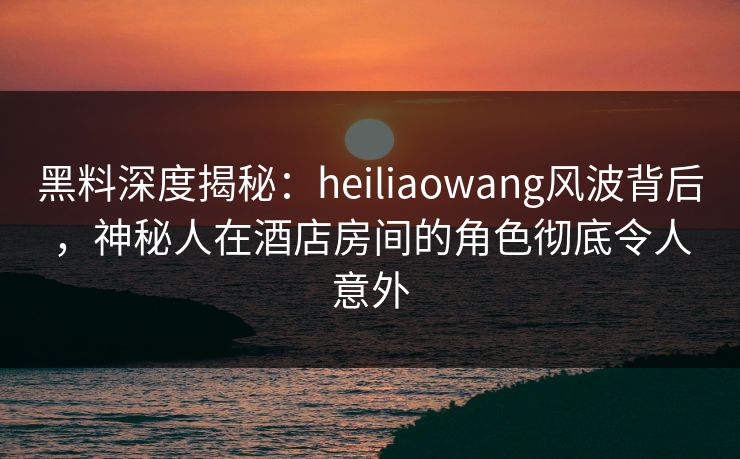 黑料深度揭秘：heiliaowang风波背后，神秘人在酒店房间的角色彻底令人意外