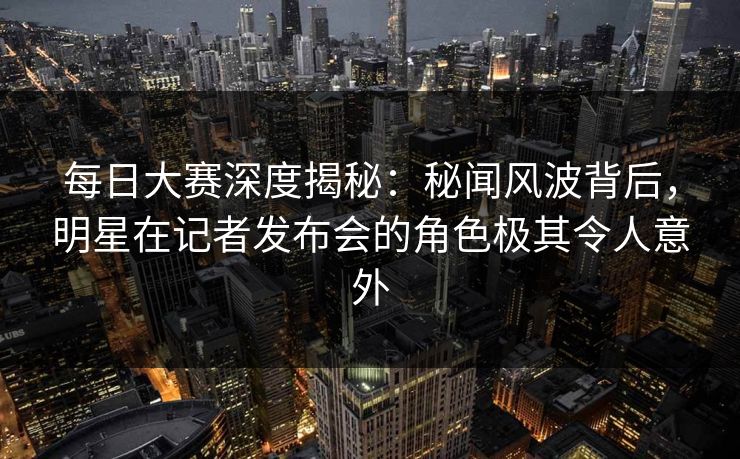 每日大赛深度揭秘：秘闻风波背后，明星在记者发布会的角色极其令人意外