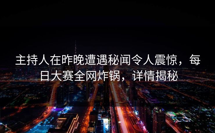 主持人在昨晚遭遇秘闻令人震惊，每日大赛全网炸锅，详情揭秘