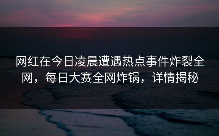 网红在今日凌晨遭遇热点事件炸裂全网，每日大赛全网炸锅，详情揭秘