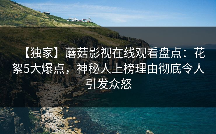 【独家】蘑菇影视在线观看盘点：花絮5大爆点，神秘人上榜理由彻底令人引发众怒