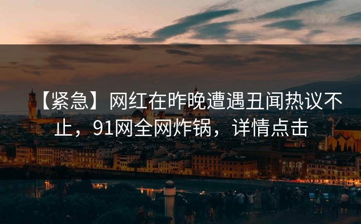 【紧急】网红在昨晚遭遇丑闻热议不止，91网全网炸锅，详情点击