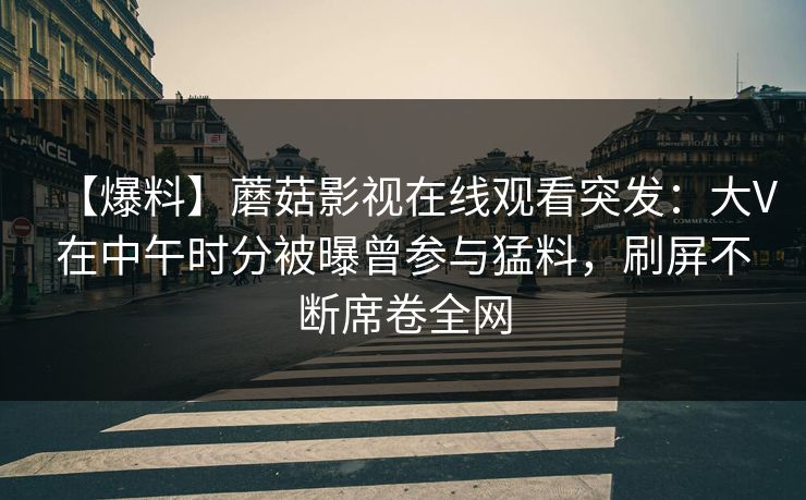 【爆料】蘑菇影视在线观看突发：大V在中午时分被曝曾参与猛料，刷屏不断席卷全网