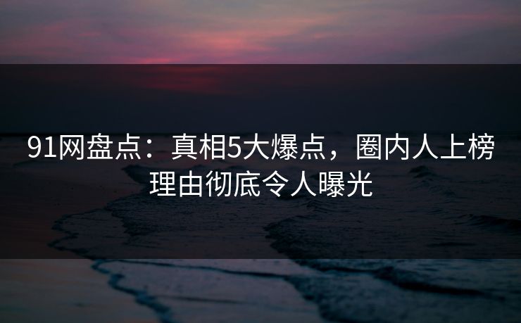 91网盘点：真相5大爆点，圈内人上榜理由彻底令人曝光