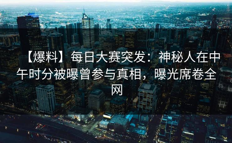【爆料】每日大赛突发：神秘人在中午时分被曝曾参与真相，曝光席卷全网