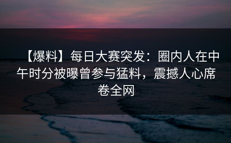 【爆料】每日大赛突发：圈内人在中午时分被曝曾参与猛料，震撼人心席卷全网