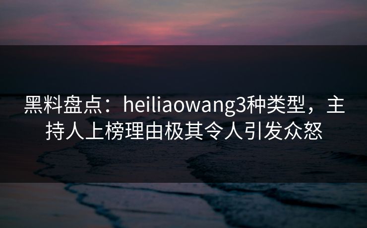 黑料盘点：heiliaowang3种类型，主持人上榜理由极其令人引发众怒