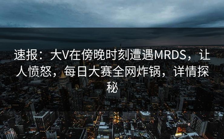 速报：大V在傍晚时刻遭遇MRDS，让人愤怒，每日大赛全网炸锅，详情探秘