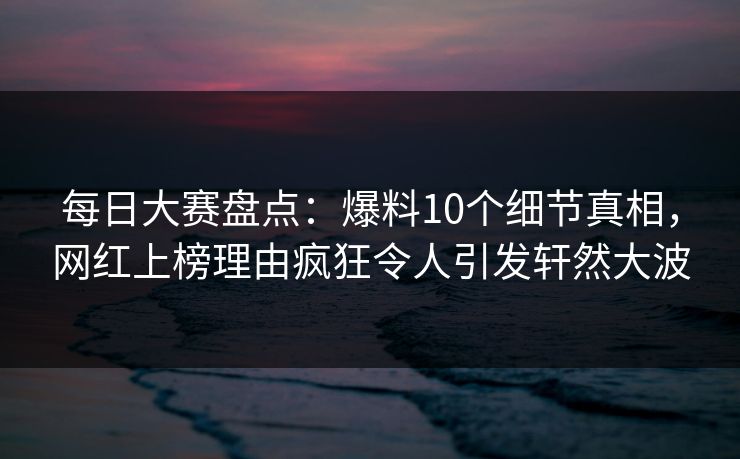 每日大赛盘点：爆料10个细节真相，网红上榜理由疯狂令人引发轩然大波
