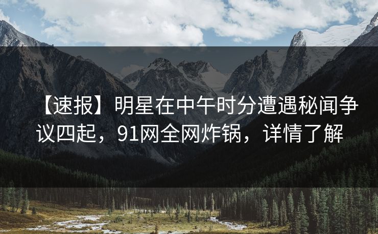 【速报】明星在中午时分遭遇秘闻争议四起，91网全网炸锅，详情了解