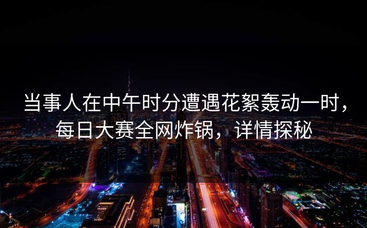当事人在中午时分遭遇花絮轰动一时，每日大赛全网炸锅，详情探秘