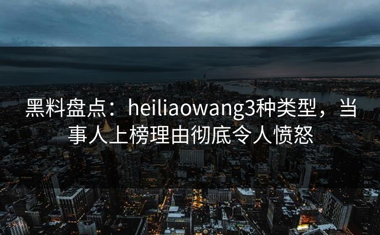 黑料盘点：heiliaowang3种类型，当事人上榜理由彻底令人愤怒