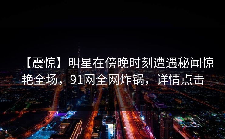 【震惊】明星在傍晚时刻遭遇秘闻惊艳全场，91网全网炸锅，详情点击