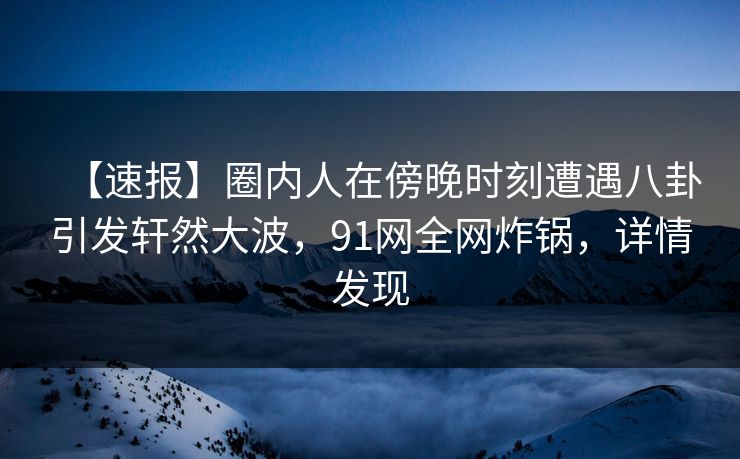 【速报】圈内人在傍晚时刻遭遇八卦引发轩然大波，91网全网炸锅，详情发现