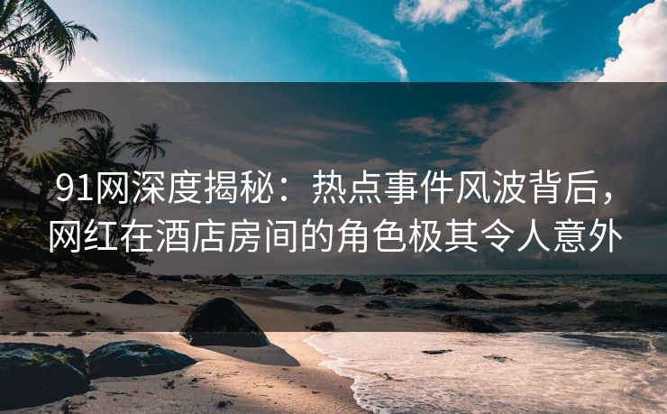 91网深度揭秘：热点事件风波背后，网红在酒店房间的角色极其令人意外