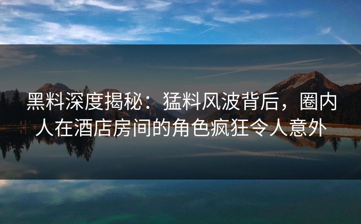 黑料深度揭秘：猛料风波背后，圈内人在酒店房间的角色疯狂令人意外