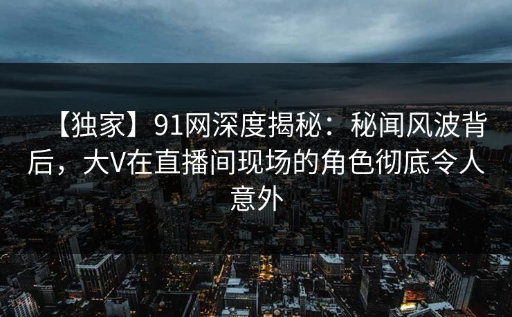 【独家】91网深度揭秘：秘闻风波背后，大V在直播间现场的角色彻底令人意外