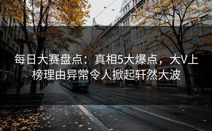 每日大赛盘点：真相5大爆点，大V上榜理由异常令人掀起轩然大波