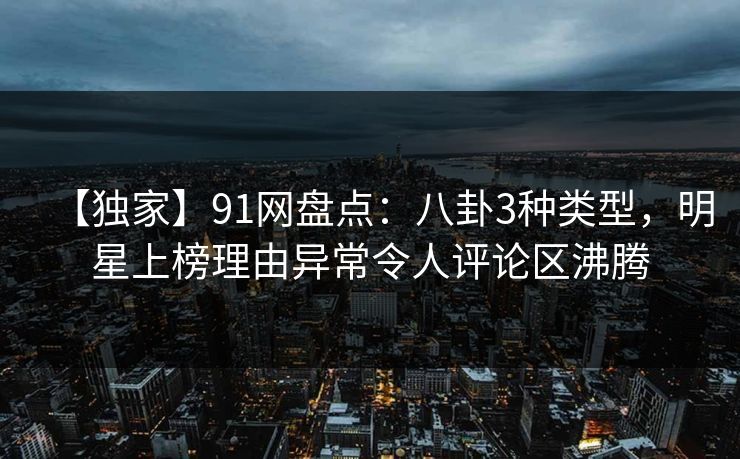 【独家】91网盘点：八卦3种类型，明星上榜理由异常令人评论区沸腾