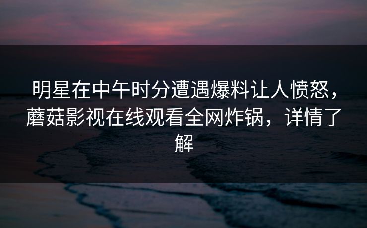 明星在中午时分遭遇爆料让人愤怒，蘑菇影视在线观看全网炸锅，详情了解