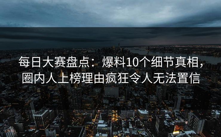 每日大赛盘点：爆料10个细节真相，圈内人上榜理由疯狂令人无法置信