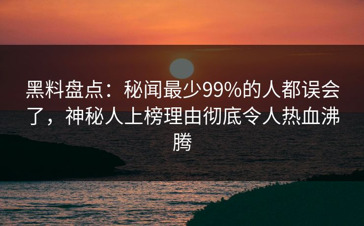 黑料盘点：秘闻最少99%的人都误会了，神秘人上榜理由彻底令人热血沸腾