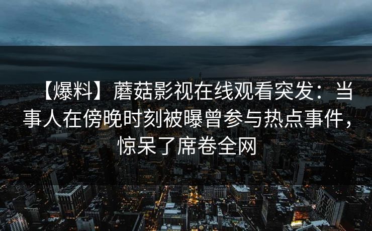 【爆料】蘑菇影视在线观看突发：当事人在傍晚时刻被曝曾参与热点事件，惊呆了席卷全网