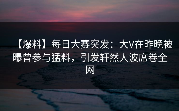 【爆料】每日大赛突发：大V在昨晚被曝曾参与猛料，引发轩然大波席卷全网